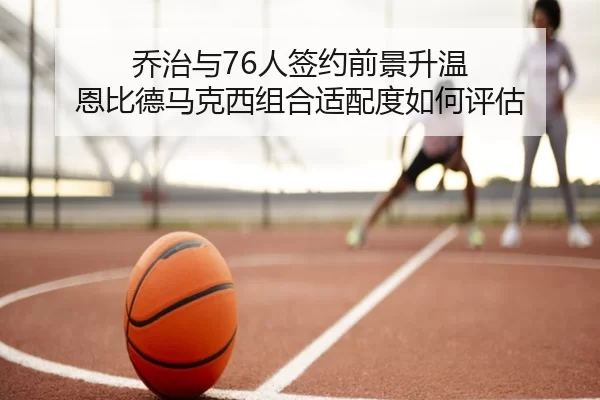 乔治与76人签约前景升温 恩比德马克西组合适配度如何评估