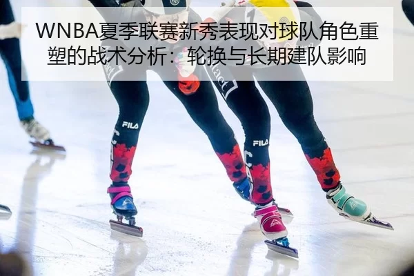 WNBA夏季联赛新秀表现对球队角色重塑的战术分析：轮换与长期建队影响