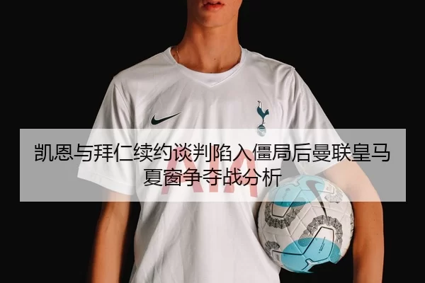 凯恩与拜仁续约谈判陷入僵局后曼联皇马夏窗争夺战分析